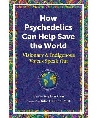 How Psychedelics Can Help Save The World: Visionary and Indigenous Voices Speak Out by Stephen Gray