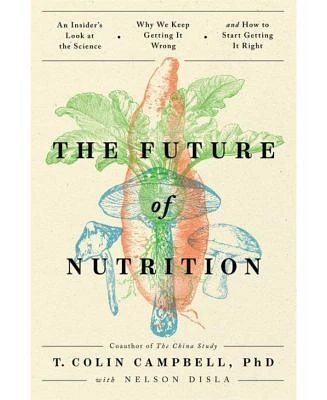 The Future of Nutrition - An Insider's Look at the Science, Why We Keep Getting it Wrong, and How to Start Getting It Right by T. Colin Campbell