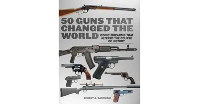 50 Guns That Changed The World: Iconic Firearms that Altered the Course of History by Robert A. Sadowski