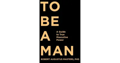 To Be a Man, A Guide to True Masculine Power by Robert Augustus Masters