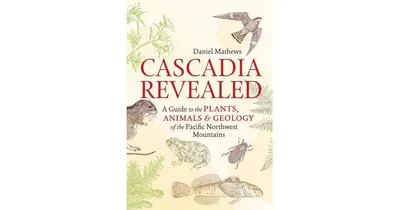 Cascadia Revealed, A Guide to the Plants, Animals, and Geology of the Pacific Northwest Mountains by Daniel Mathews