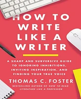 How to Write Like a Writer- A Sharp and Subversive Guide to Ignoring Inhibitions, Inviting Inspiration, and Finding Your True Voice by Thomas C. Foste