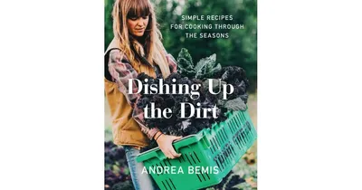 Dishing Up the Dirt: Simple Recipes for Cooking Through the Seasons by Andrea Bemis