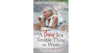 A Crisis is A Terrible Thing to Waste: The Art of Transforming The Tragic Into Magic by Kelly Sullivan Walden