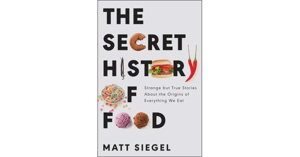 The Secret History of Food: Strange but True Stories About the Origins of Everything We Eat by Matt Siegel