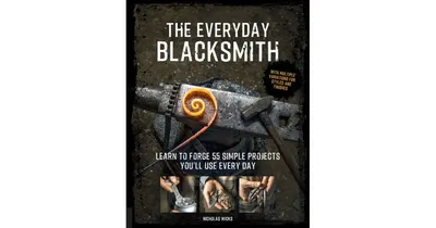 The Everyday Blacksmith, Learn to forge 55 simple projects you'll use every day, with multiple variations for styles and finishes by Nicholas Wicks