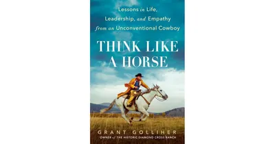 Think Like a Horse: Lessons in Life, Leadership, and Empathy from an Unconventional Cowboy by Grant Golliher