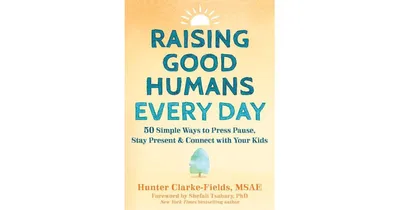 Raising Good Humans Every Day- 50 Simple Ways to Press Pause, Stay Present, and Connect with Your Kids by Hunter Clarke