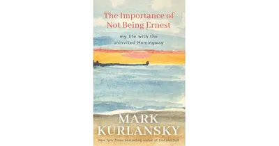 The Importance of Not Being Ernest, My Life with the Uninvited Hemingway by Mark Kurlansky