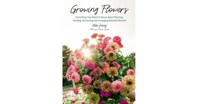 Growing Flowers, Everything You Need to Know About Planting, Tending, Harvesting and Arranging Beautiful Blooms by Niki Irving