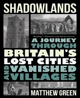 Shadowlands- A Journey Through Britain's Lost Cities and Vanished Villages by Matthew Green