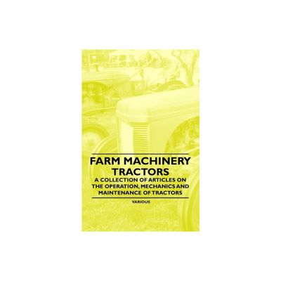 Farm Machinery - Tractors - A Collection of Articles on the Operation, Mechanics and Maintenance of Tractors - by Various Authors (Paperback)