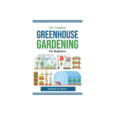 The Complete Greenhouse Gardening For Beginners - by Gracie B Nelly (Paperback)