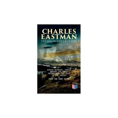 Charles Eastman Premium Collection: Indian Boyhood, Indian Heroes and Great Chieftains, the Soul of the Indian & from the Deep Woods to Civilization