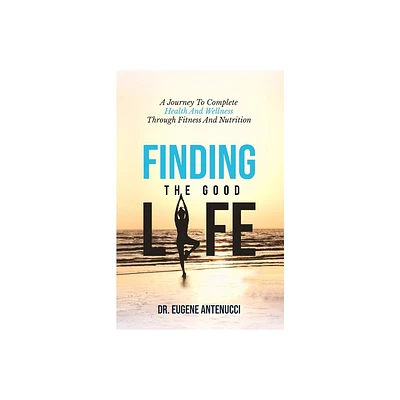 Finding the Good Life. A Journey to Complete Health And Wellness Through Fitness and Nutrition - by Eugene L Antenucci (Paperback)