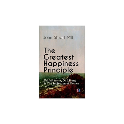 The Greatest Happiness Principle - Utilitarianism, on Liberty & the Subjection of Women - by John Stuart Mill (Paperback)