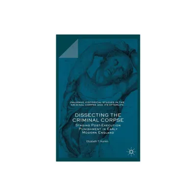 Dissecting the Criminal Corpse - (Palgrave Historical Studies in the Criminal Corpse and Its A) by Elizabeth T Hurren (Hardcover)