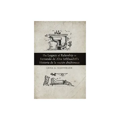 The Legacy of Rulership in Fernando de Alva Ixtlilxochitls Historia de la Nacin Chichimeca - by Leisa A Kauffmann (Paperback)