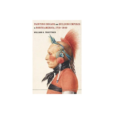 Painting Indians and Building Empires in North America, 1710-1840 - by William H Truettner (Hardcover)