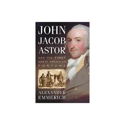 John Jacob Astor and the First Great American Fortune - by Alexander Emmerich (Paperback)