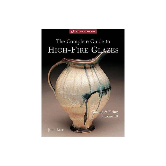 The Complete Guide to High-Fire Glazes - (Lark Ceramics Books) by John Britt (Paperback)