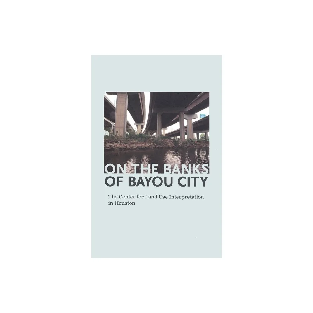 On the Banks of Bayou City: The Center for Land Use Interpretation in Houston - by Rachel Hooper & Nancy Zastudil (Paperback)