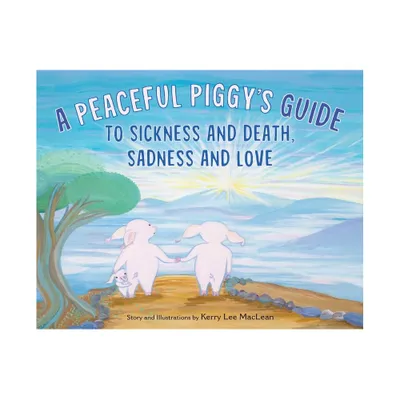 A Peaceful Piggys Guide to Sickness and Death, Sadness and Love - by Kerry Lee MacLean (Hardcover)