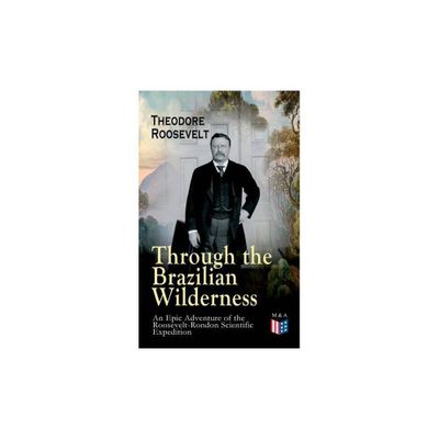 Through the Brazilian Wilderness - An Epic Adventure of the Roosevelt-Rondon Scientific Expedition - by Theodore Roosevelt (Paperback)