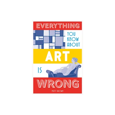 Everything You Know about Art Is Wrong - (Everything You Know Is Wrong) by Matt Brown (Hardcover)