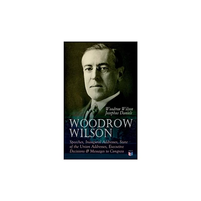 Woodrow Wilson: Speeches, Inaugural Addresses, State of the Union Addresses, Executive Decisions & Messages to Congress - (Paperback)