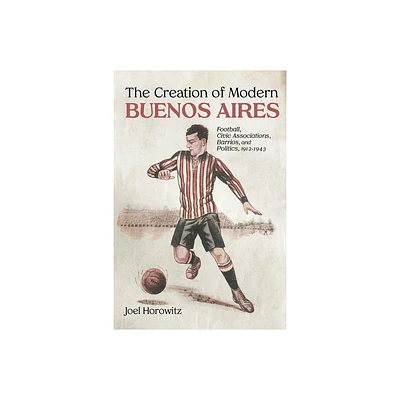 The Creation of Modern Buenos Aires - by Joel Horowitz (Hardcover)