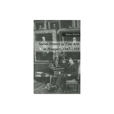 Social History of Fine Arts in Hungary, 1867-1918 - by Erika Szivos (Hardcover)