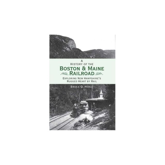 A History of the Boston & Maine Railroad: Exploring New Hampshires Rugged Heart by Rail - by Bruce D Heald (Paperback)