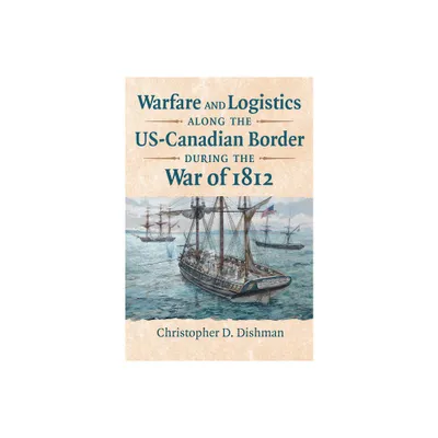 Warfare and Logistics Along the Us-Canadian Border During the War of 1812 - by Christopher Dishman (Hardcover)