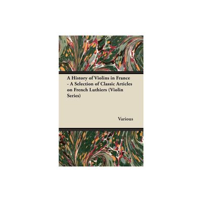 A History of Violins in France - A Selection of Classic Articles on French Luthiers (Violin Series) - by Various (Paperback)