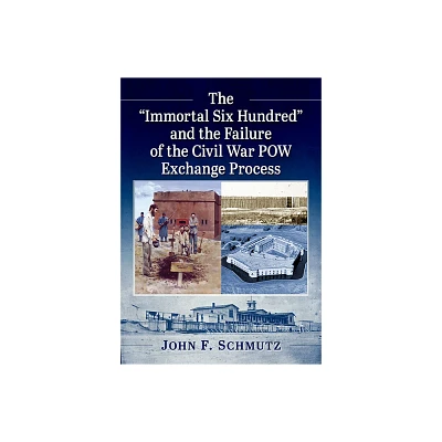 The Immortal Six Hundred and the Failure of the Civil War POW Exchange Process - by John F Schmutz (Paperback)