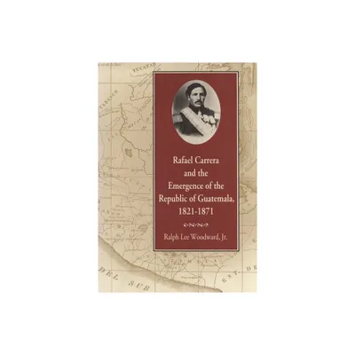 Rafael Carrera and the Emergence of the Republic of Guatemala, 1821-1871 - by Ralph Lee Woodward (Paperback)