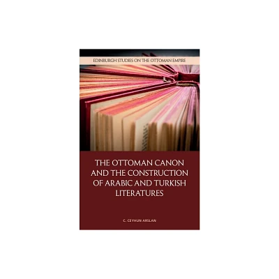 The Ottoman Canon and the Construction of Arabic and Turkish Literatures - (Edinburgh Studies on the Ottoman Empire) by C Ceyhun Arslan (Hardcover)