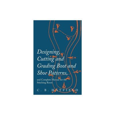 Designing, Cutting and Grading Boot and Shoe Patterns, and Complete Manual for the Stitching Room - by C B Hatfield (Paperback)