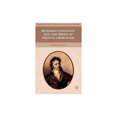 Benjamin Constant and the Birth of French Liberalism - (Palgrave Studies in Cultural and Intellectual History) by K Steven Vincent (Hardcover)