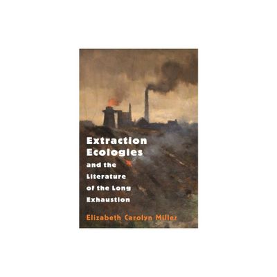 Extraction Ecologies and the Literature of the Long Exhaustion - by Elizabeth Carolyn Miller (Paperback)